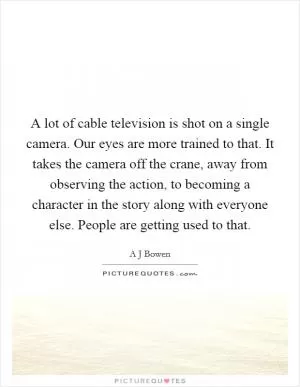 A lot of cable television is shot on a single camera. Our eyes are more trained to that. It takes the camera off the crane, away from observing the action, to becoming a character in the story along with everyone else. People are getting used to that Picture Quote #1