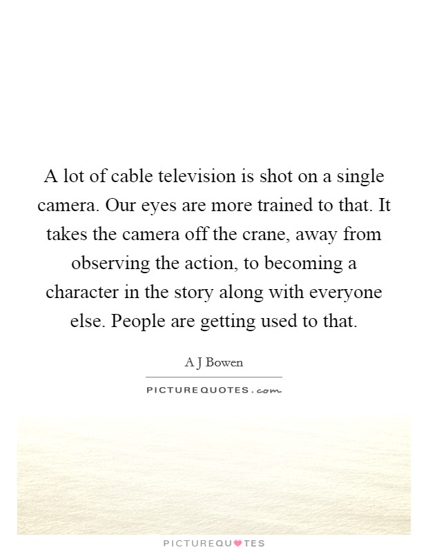A lot of cable television is shot on a single camera. Our eyes are more trained to that. It takes the camera off the crane, away from observing the action, to becoming a character in the story along with everyone else. People are getting used to that. Picture Quote #1