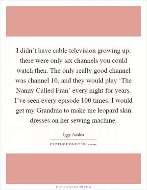 I didn’t have cable television growing up; there were only six channels you could watch then. The only really good channel was channel 10, and they would play ‘The Nanny Called Fran’ every night for years. I’ve seen every episode 100 times. I would get my Grandma to make me leopard skin dresses on her sewing machine Picture Quote #1