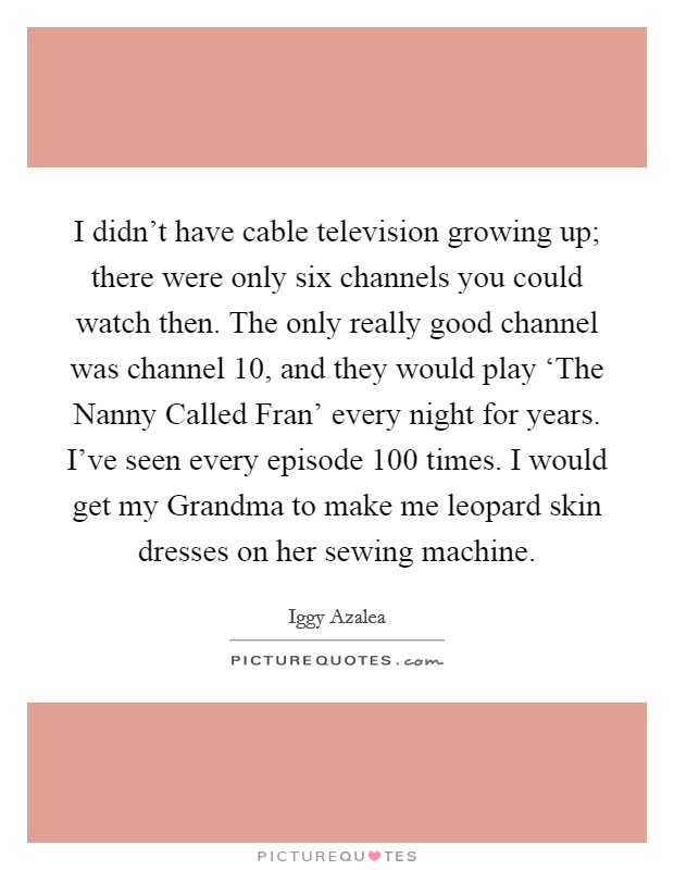 I didn't have cable television growing up; there were only six channels you could watch then. The only really good channel was channel 10, and they would play ‘The Nanny Called Fran' every night for years. I've seen every episode 100 times. I would get my Grandma to make me leopard skin dresses on her sewing machine. Picture Quote #1