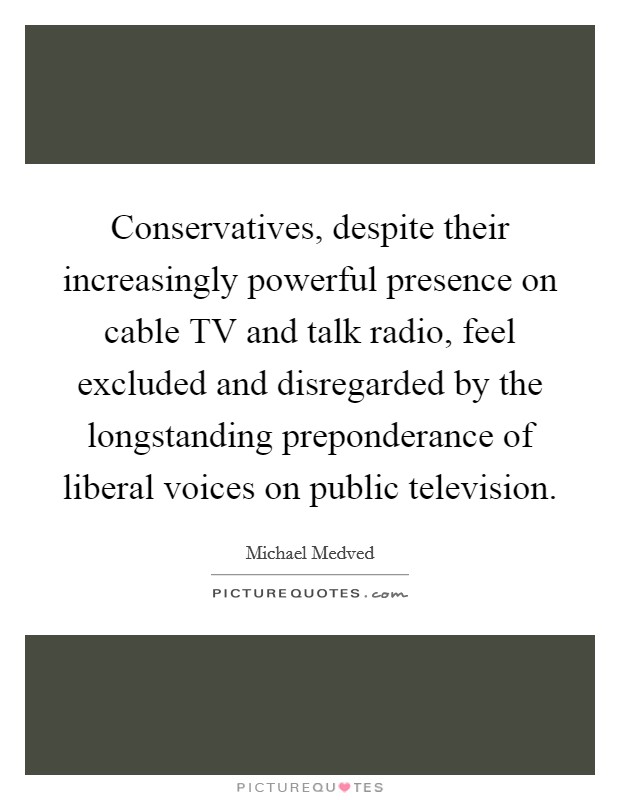 Conservatives, despite their increasingly powerful presence on cable TV and talk radio, feel excluded and disregarded by the longstanding preponderance of liberal voices on public television. Picture Quote #1