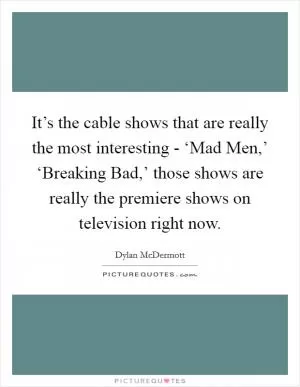 It’s the cable shows that are really the most interesting - ‘Mad Men,’ ‘Breaking Bad,’ those shows are really the premiere shows on television right now Picture Quote #1