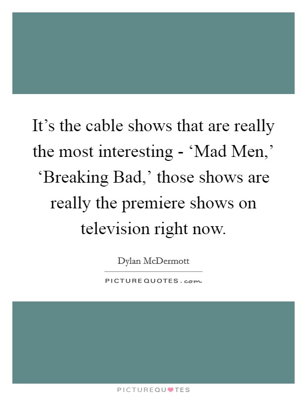 It's the cable shows that are really the most interesting - ‘Mad Men,' ‘Breaking Bad,' those shows are really the premiere shows on television right now. Picture Quote #1