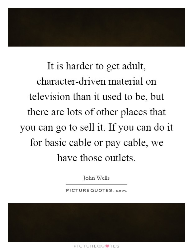 It is harder to get adult, character-driven material on television than it used to be, but there are lots of other places that you can go to sell it. If you can do it for basic cable or pay cable, we have those outlets. Picture Quote #1