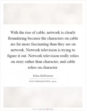 With the rise of cable, network is clearly floundering because the characters on cable are far more fascinating than they are on network. Network television is trying to figure it out. Network television really relies on story rather than character, and cable relies on character Picture Quote #1