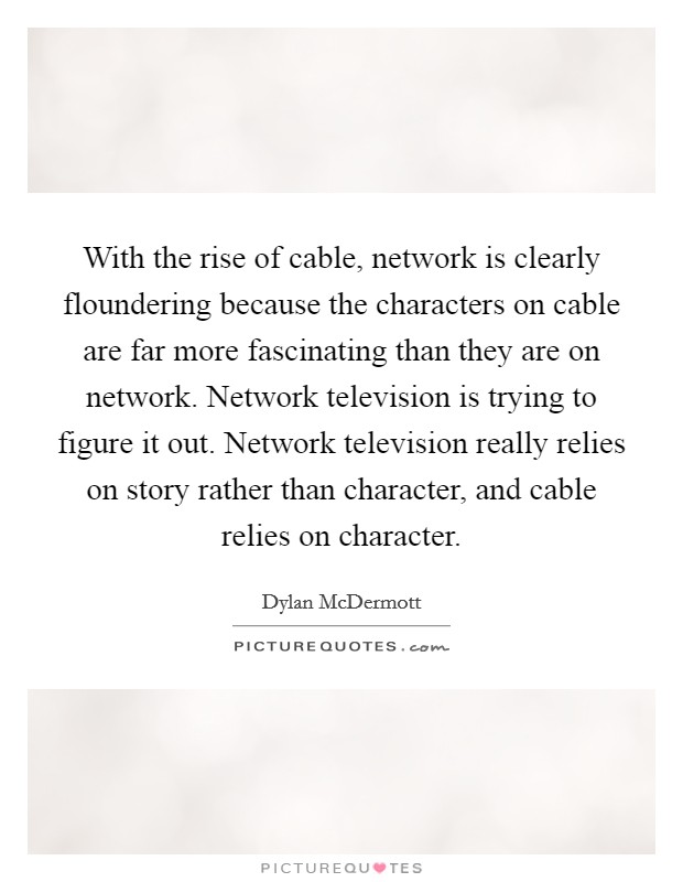 With the rise of cable, network is clearly floundering because the characters on cable are far more fascinating than they are on network. Network television is trying to figure it out. Network television really relies on story rather than character, and cable relies on character. Picture Quote #1