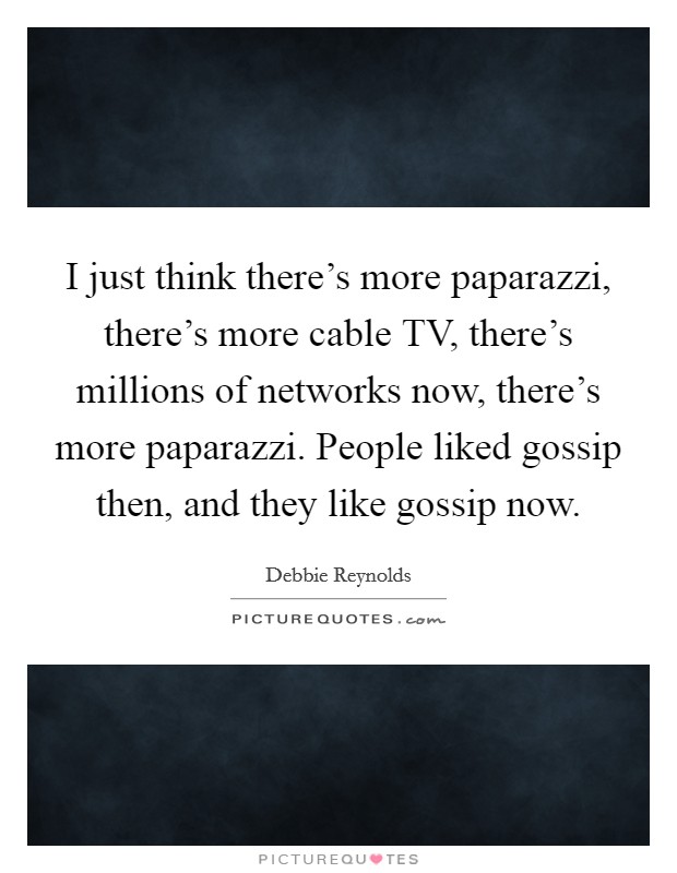 I just think there's more paparazzi, there's more cable TV, there's millions of networks now, there's more paparazzi. People liked gossip then, and they like gossip now. Picture Quote #1