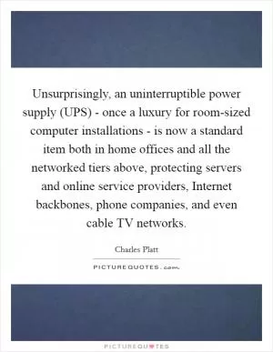 Unsurprisingly, an uninterruptible power supply (UPS) - once a luxury for room-sized computer installations - is now a standard item both in home offices and all the networked tiers above, protecting servers and online service providers, Internet backbones, phone companies, and even cable TV networks Picture Quote #1