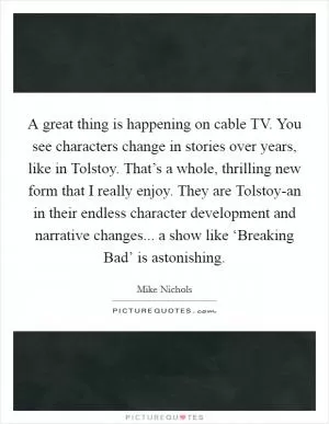 A great thing is happening on cable TV. You see characters change in stories over years, like in Tolstoy. That’s a whole, thrilling new form that I really enjoy. They are Tolstoy-an in their endless character development and narrative changes... a show like ‘Breaking Bad’ is astonishing Picture Quote #1