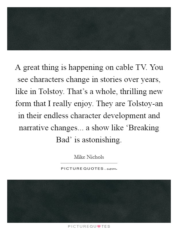 A great thing is happening on cable TV. You see characters change in stories over years, like in Tolstoy. That's a whole, thrilling new form that I really enjoy. They are Tolstoy-an in their endless character development and narrative changes... a show like ‘Breaking Bad' is astonishing. Picture Quote #1