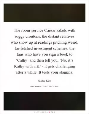 The room-service Caesar salads with soggy croutons, the distant relatives who show up at readings pitching weird, far-fetched investment schemes, the fans who have you sign a book to ‘Cathy’ and then tell you, ‘No, it’s Kathy with a K’ - it gets challenging after a while. It tests your stamina Picture Quote #1