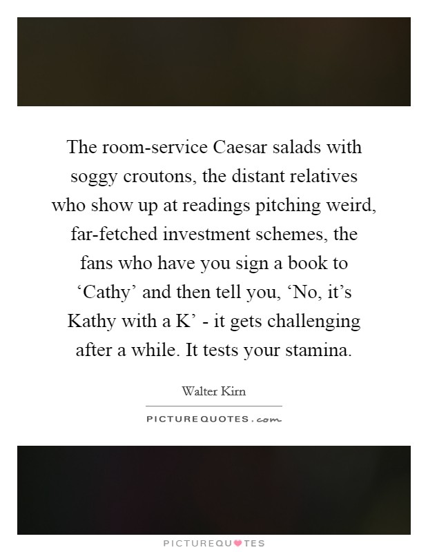 The room-service Caesar salads with soggy croutons, the distant relatives who show up at readings pitching weird, far-fetched investment schemes, the fans who have you sign a book to ‘Cathy' and then tell you, ‘No, it's Kathy with a K' - it gets challenging after a while. It tests your stamina. Picture Quote #1