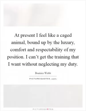 At present I feel like a caged animal, bound up by the luxury, comfort and respectability of my position. I can’t get the training that I want without neglecting my duty Picture Quote #1