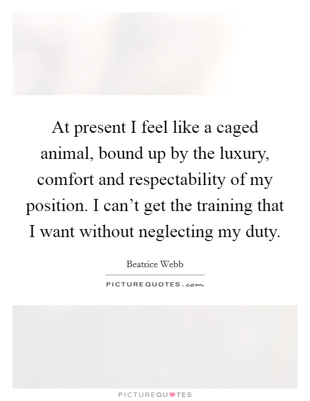 At present I feel like a caged animal, bound up by the luxury, comfort and respectability of my position. I can't get the training that I want without neglecting my duty. Picture Quote #1