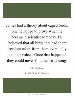 James had a theory about caged birds, one he hoped to prove when he became a scientist someday. He believed that all birds that had their freedom taken from them eventually lost their voices. Once that happened, they could never find their true song Picture Quote #1