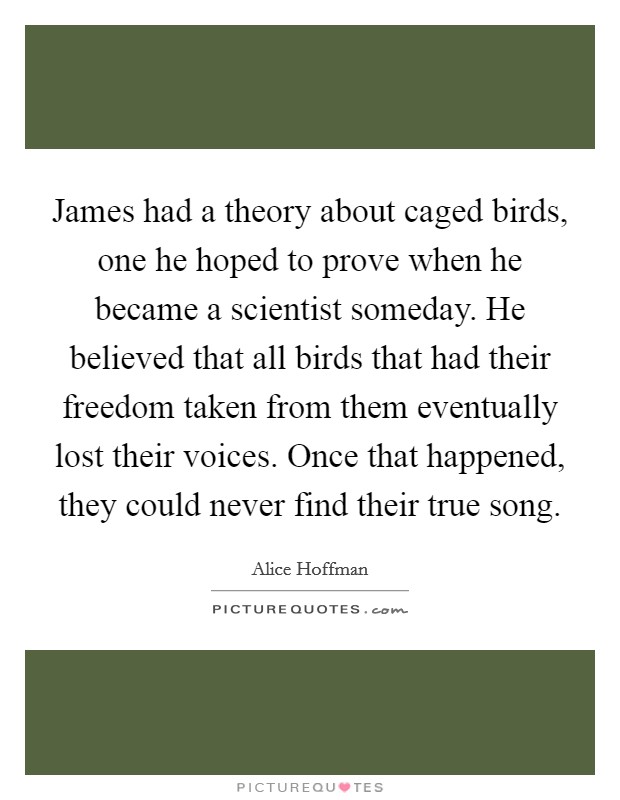 James had a theory about caged birds, one he hoped to prove when he became a scientist someday. He believed that all birds that had their freedom taken from them eventually lost their voices. Once that happened, they could never find their true song. Picture Quote #1