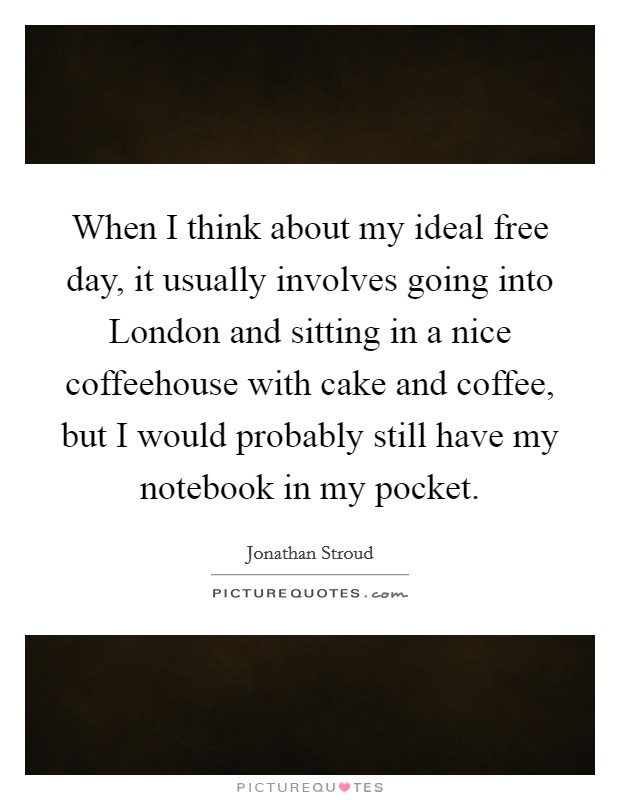 When I think about my ideal free day, it usually involves going into London and sitting in a nice coffeehouse with cake and coffee, but I would probably still have my notebook in my pocket. Picture Quote #1
