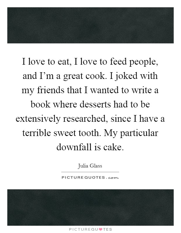 I love to eat, I love to feed people, and I'm a great cook. I joked with my friends that I wanted to write a book where desserts had to be extensively researched, since I have a terrible sweet tooth. My particular downfall is cake. Picture Quote #1