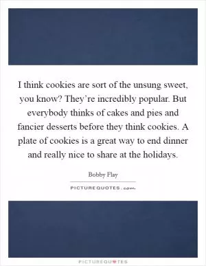 I think cookies are sort of the unsung sweet, you know? They’re incredibly popular. But everybody thinks of cakes and pies and fancier desserts before they think cookies. A plate of cookies is a great way to end dinner and really nice to share at the holidays Picture Quote #1