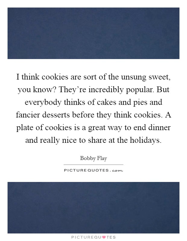 I think cookies are sort of the unsung sweet, you know? They're incredibly popular. But everybody thinks of cakes and pies and fancier desserts before they think cookies. A plate of cookies is a great way to end dinner and really nice to share at the holidays. Picture Quote #1