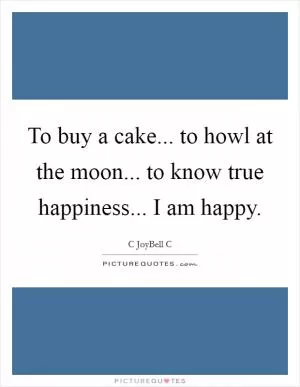 To buy a cake... to howl at the moon... to know true happiness... I am happy Picture Quote #1