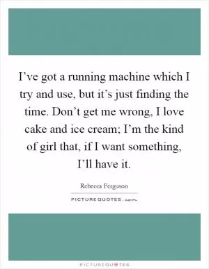 I’ve got a running machine which I try and use, but it’s just finding the time. Don’t get me wrong, I love cake and ice cream; I’m the kind of girl that, if I want something, I’ll have it Picture Quote #1