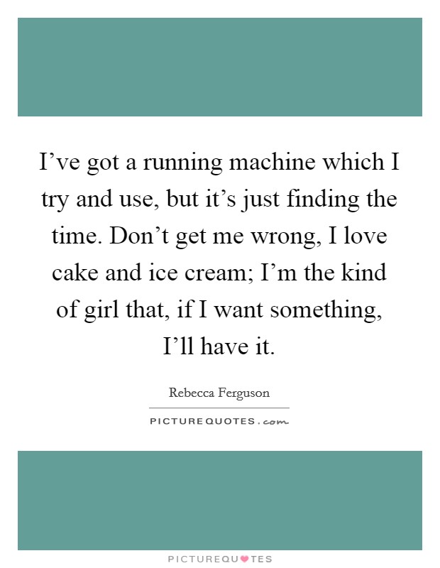 I've got a running machine which I try and use, but it's just finding the time. Don't get me wrong, I love cake and ice cream; I'm the kind of girl that, if I want something, I'll have it. Picture Quote #1