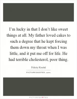 I’m lucky in that I don’t like sweet things at all. My father loved cakes to such a degree that he kept forcing them down my throat when I was little, and it put me off for life. He had terrible cholesterol, poor thing Picture Quote #1