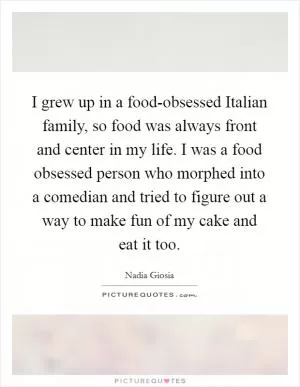 I grew up in a food-obsessed Italian family, so food was always front and center in my life. I was a food obsessed person who morphed into a comedian and tried to figure out a way to make fun of my cake and eat it too Picture Quote #1