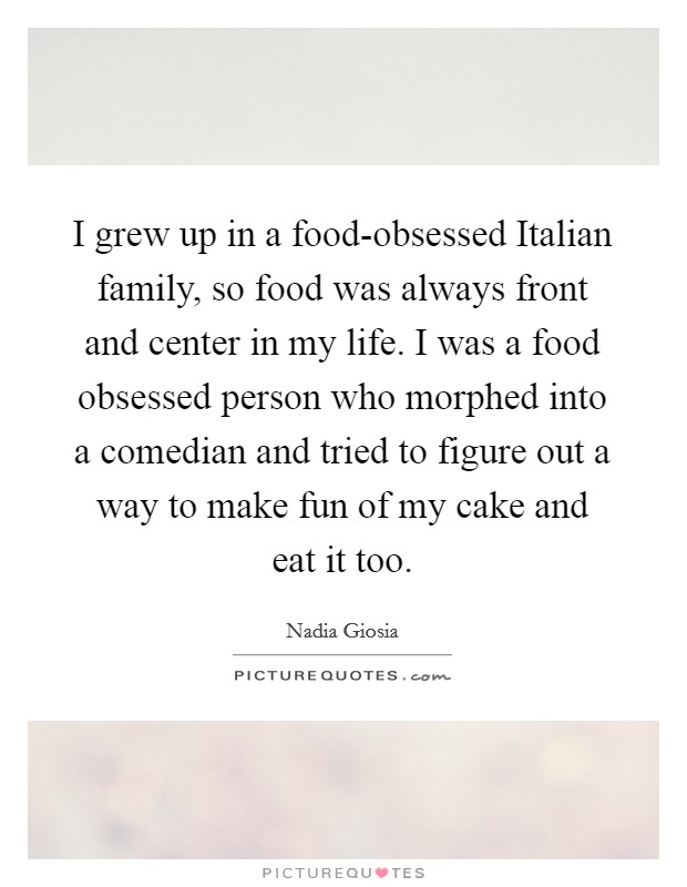 I grew up in a food-obsessed Italian family, so food was always front and center in my life. I was a food obsessed person who morphed into a comedian and tried to figure out a way to make fun of my cake and eat it too. Picture Quote #1