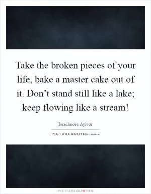 Take the broken pieces of your life, bake a master cake out of it. Don’t stand still like a lake; keep flowing like a stream! Picture Quote #1