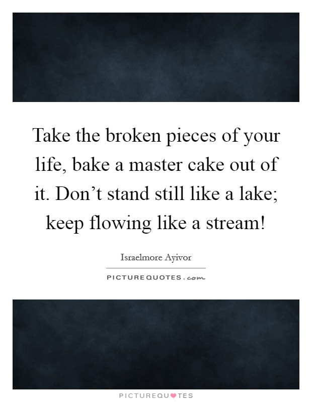 Take the broken pieces of your life, bake a master cake out of it. Don't stand still like a lake; keep flowing like a stream! Picture Quote #1