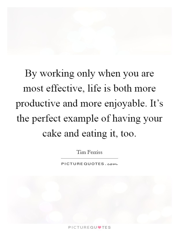 By working only when you are most effective, life is both more productive and more enjoyable. It's the perfect example of having your cake and eating it, too. Picture Quote #1