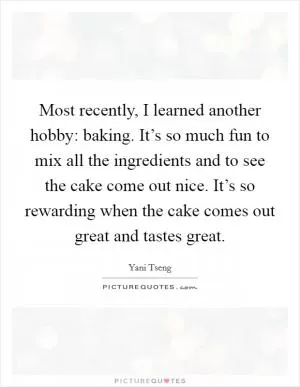 Most recently, I learned another hobby: baking. It’s so much fun to mix all the ingredients and to see the cake come out nice. It’s so rewarding when the cake comes out great and tastes great Picture Quote #1