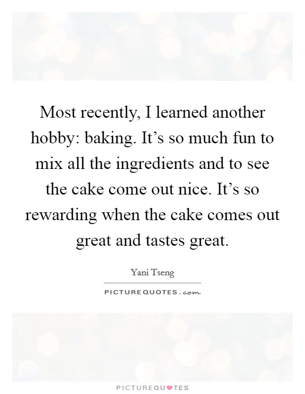 Most recently, I learned another hobby: baking. It's so much fun to mix all the ingredients and to see the cake come out nice. It's so rewarding when the cake comes out great and tastes great. Picture Quote #1