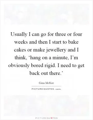 Usually I can go for three or four weeks and then I start to bake cakes or make jewellery and I think, ‘hang on a minute, I’m obviously bored rigid. I need to get back out there.’ Picture Quote #1