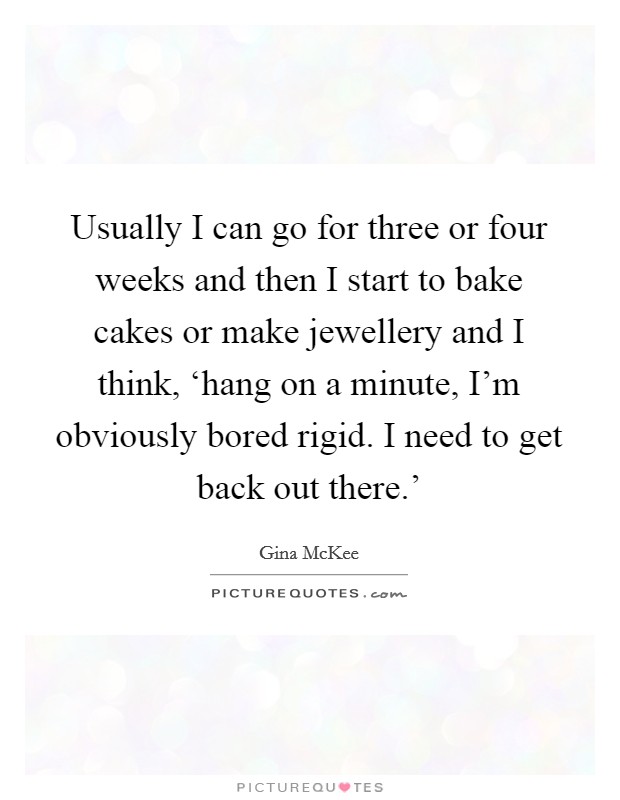 Usually I can go for three or four weeks and then I start to bake cakes or make jewellery and I think, ‘hang on a minute, I'm obviously bored rigid. I need to get back out there.' Picture Quote #1