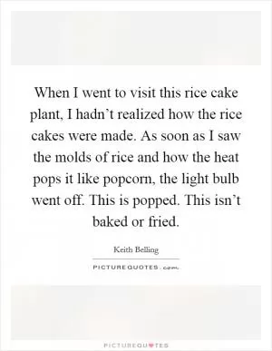 When I went to visit this rice cake plant, I hadn’t realized how the rice cakes were made. As soon as I saw the molds of rice and how the heat pops it like popcorn, the light bulb went off. This is popped. This isn’t baked or fried Picture Quote #1
