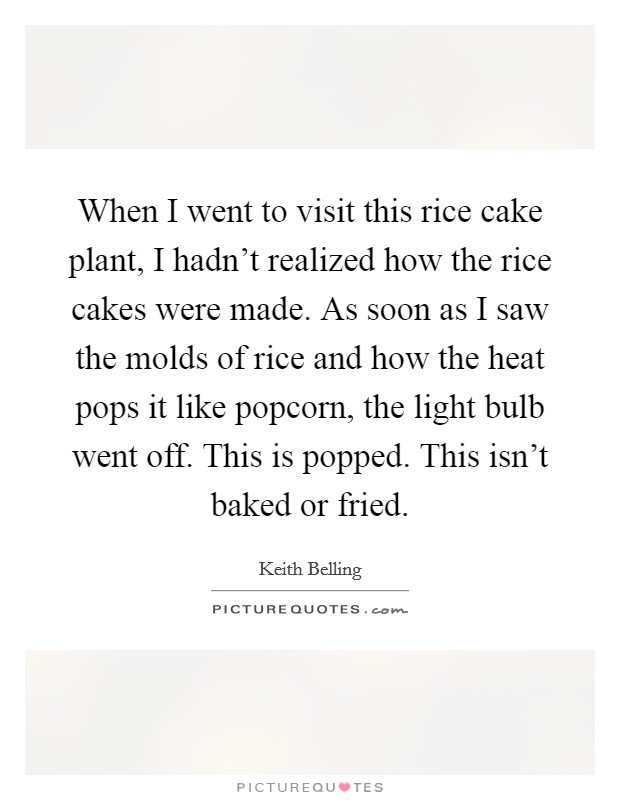 When I went to visit this rice cake plant, I hadn't realized how the rice cakes were made. As soon as I saw the molds of rice and how the heat pops it like popcorn, the light bulb went off. This is popped. This isn't baked or fried. Picture Quote #1