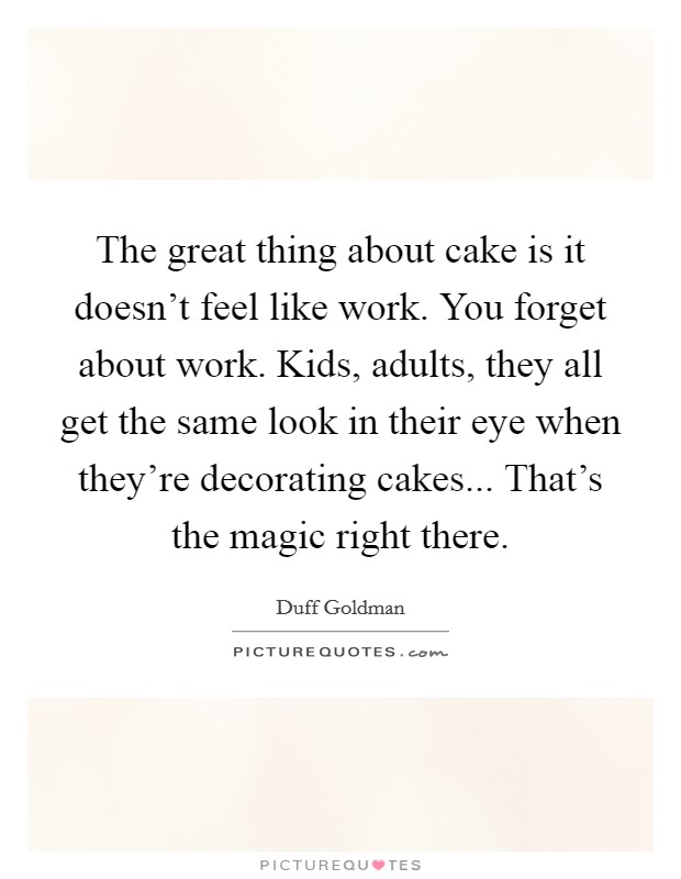 The great thing about cake is it doesn't feel like work. You forget about work. Kids, adults, they all get the same look in their eye when they're decorating cakes... That's the magic right there. Picture Quote #1