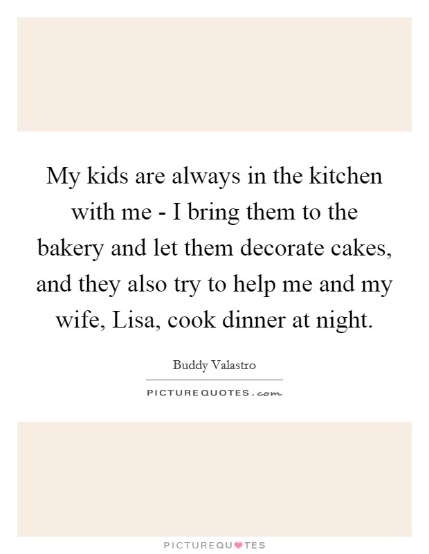 My kids are always in the kitchen with me - I bring them to the bakery and let them decorate cakes, and they also try to help me and my wife, Lisa, cook dinner at night. Picture Quote #1