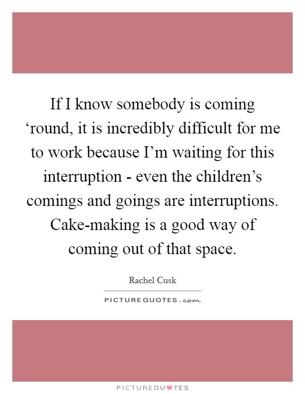 If I know somebody is coming ‘round, it is incredibly difficult for me to work because I'm waiting for this interruption - even the children's comings and goings are interruptions. Cake-making is a good way of coming out of that space. Picture Quote #1