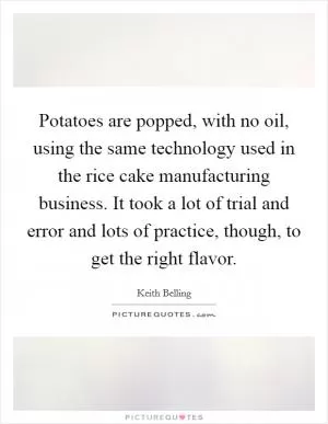 Potatoes are popped, with no oil, using the same technology used in the rice cake manufacturing business. It took a lot of trial and error and lots of practice, though, to get the right flavor Picture Quote #1