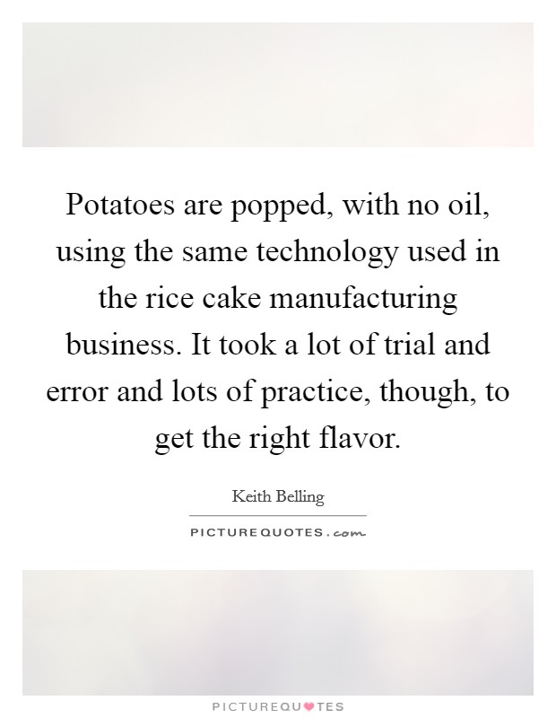 Potatoes are popped, with no oil, using the same technology used in the rice cake manufacturing business. It took a lot of trial and error and lots of practice, though, to get the right flavor. Picture Quote #1
