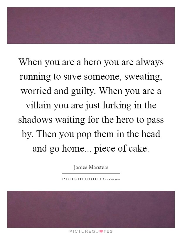 When you are a hero you are always running to save someone, sweating, worried and guilty. When you are a villain you are just lurking in the shadows waiting for the hero to pass by. Then you pop them in the head and go home... piece of cake. Picture Quote #1