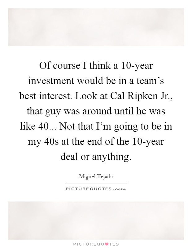 Of course I think a 10-year investment would be in a team's best interest. Look at Cal Ripken Jr., that guy was around until he was like 40... Not that I'm going to be in my 40s at the end of the 10-year deal or anything. Picture Quote #1