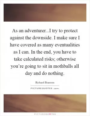 As an adventurer...I try to protect against the downside. I make sure I have covered as many eventualities as I can. In the end, you have to take calculated risks; otherwise you’re going to sit in mothballs all day and do nothing Picture Quote #1