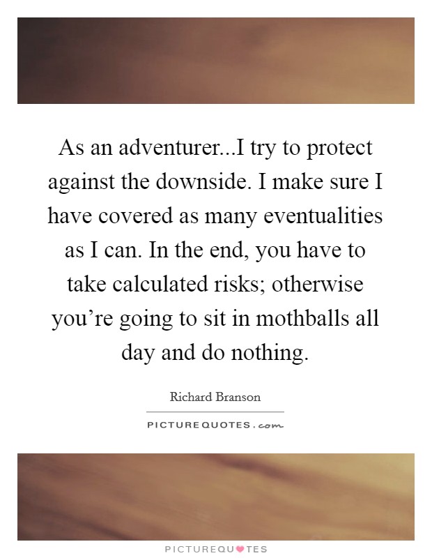 As an adventurer...I try to protect against the downside. I make sure I have covered as many eventualities as I can. In the end, you have to take calculated risks; otherwise you're going to sit in mothballs all day and do nothing. Picture Quote #1