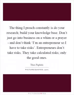 The thing I preach constantly is do your research; build your knowledge base. Don’t just go into business on a whim or a prayer - and don’t think ‘I’m an entrepreneur so I have to take risks’. Entrepreneurs don’t take risks. They take calculated risks; only the good ones Picture Quote #1