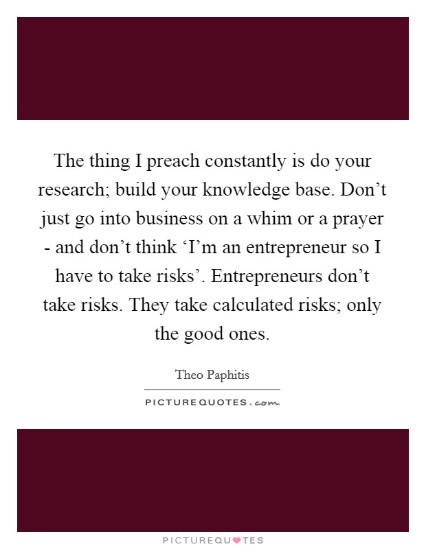 The thing I preach constantly is do your research; build your knowledge base. Don't just go into business on a whim or a prayer - and don't think ‘I'm an entrepreneur so I have to take risks'. Entrepreneurs don't take risks. They take calculated risks; only the good ones. Picture Quote #1